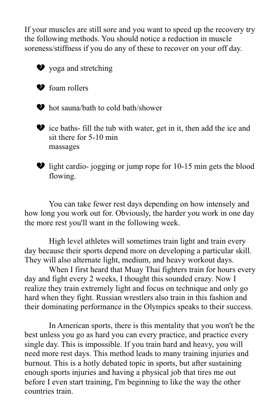 If your muscles are still sore and you want to speed up the recovery try the following methods. You should notice a reduction in muscle soreness/stiffness if you do any of these to recover on your off day. ® yoga and stretching & foam rollers ® hot sauna/bath to cold bath/shower ® ice baths- fill the tub with water, get in it, then add the ice and sit there for 5-10 min massages ® light cardio- jogging or jump rope for 10-15 min gets the blood flowing. You can take fewer rest days depending on how intensely and how long you work out for. Obviously, the harder you work in one day the more rest you’ll want in the following week High level athletes will sometimes train light and train every day because their sports depend more on developing a particular skill They will also alternate light, medium, and heavy workout days. When I first heard that Muay Thai fighters train for hours every day and fight every 2 weeks, I thought this sounded crazy. Now I realize they train extremely light and focus on technique and only go hard when they fight. Russian wrestlers also train in this fashion and their dominating performance in the Olympics speaks to their success. In American sports, there is this mentality that you won’t be the best unless you go as hard you can every practice, and practice every single day. This is impossible. If you train hard and heavy, you will need more rest days. This method leads to many training injuries and burnout. This is a hotly debated topic in sports, but after sustaining enough sports injuries and having a physical job that tires me out before I even start training, I’m beginning to like the way the other countries train.